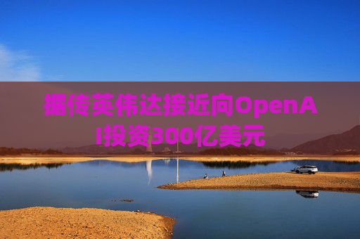 据传英伟达接近向OpenAI投资300亿美元