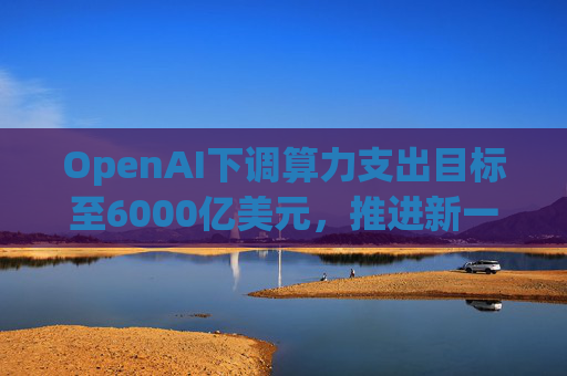 OpenAI下调算力支出目标至6000亿美元，推进新一轮巨额融资