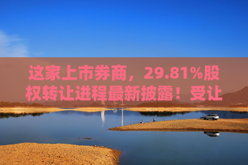 这家上市券商，29.81%股权转让进程最新披露！受让方资格尚需沟通……