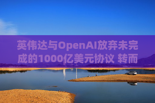 英伟达与OpenAI放弃未完成的1000亿美元协议 转而达成300亿美元投资交易