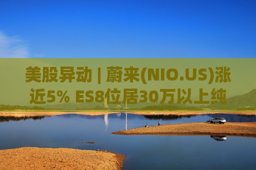 美股异动 | 蔚来(NIO.US)涨近5% ES8位居30万以上纯电车型销量榜第一