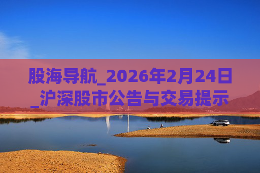 股海导航_2026年2月24日_沪深股市公告与交易提示 第1张 股海导航_2026年2月24日_沪深股市公告与交易提示 第1张