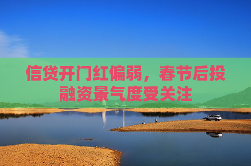 信贷开门红偏弱，春节后投融资景气度受关注