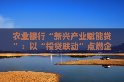 农业银行“新兴产业赋能贷”：以“投贷联动”点燃企业发展引擎