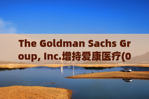 The Goldman Sachs Group, Inc.增持爱康医疗(01789)142万股 每股作价6.26港元