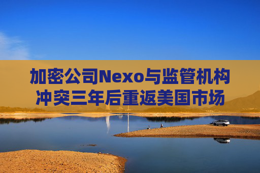 加密公司Nexo与监管机构冲突三年后重返美国市场