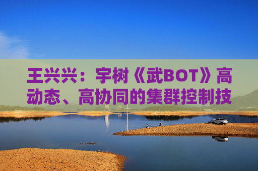 王兴兴：宇树《武BOT》高动态、高协同的集群控制技术是全球首次亮相