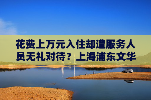 花费上万元入住却遭服务人员无礼对待？上海浦东文华东方酒店回应