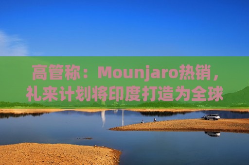 高管称：Mounjaro热销，礼来计划将印度打造为全球出口中心