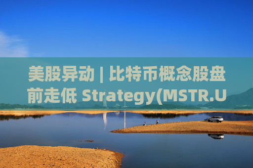 美股异动 | 比特币概念股盘前走低 Strategy(MSTR.US)跌超2.6%