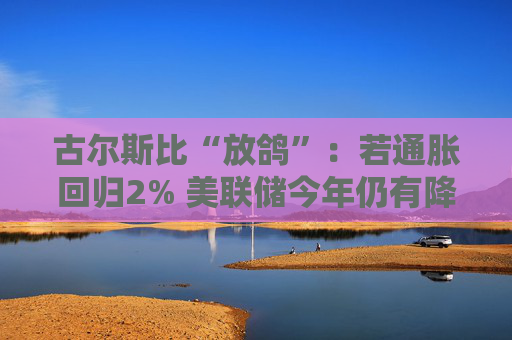 古尔斯比“放鸽”：若通胀回归2% 美联储今年仍有降息空间