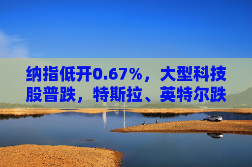 纳指低开0.67%，大型科技股普跌，特斯拉、英特尔跌超2%