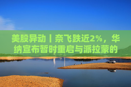 美股异动丨奈飞跌近2%，华纳宣布暂时重启与派拉蒙的交易谈判