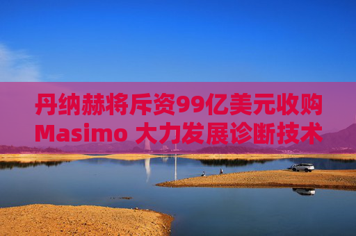 丹纳赫将斥资99亿美元收购Masimo 大力发展诊断技术