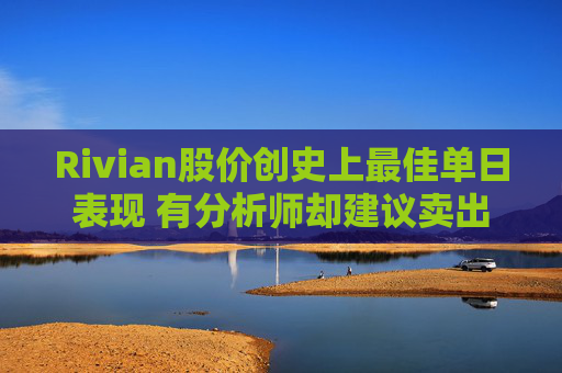 Rivian股价创史上最佳单日表现 有分析师却建议卖出