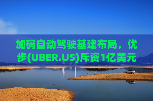 加码自动驾驶基建布局，优步(UBER.US)斥资1亿美元自建快充站