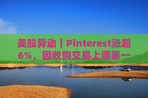 美股异动丨Pinterest涨超6%，因收购交易上调第一季度营收指引