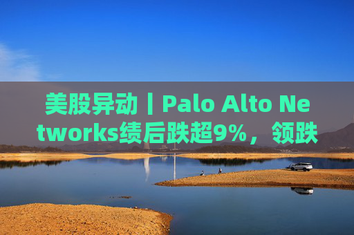 美股异动丨Palo Alto Networks绩后跌超9%，领跌网络安全概念股