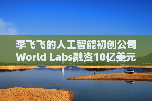 李飞飞的人工智能初创公司World Labs融资10亿美元