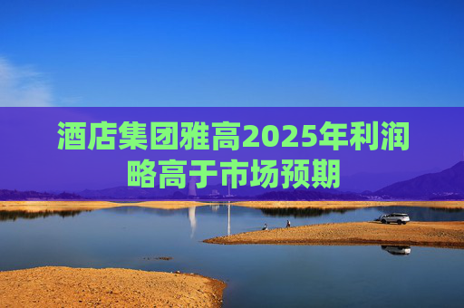 酒店集团雅高2025年利润略高于市场预期
