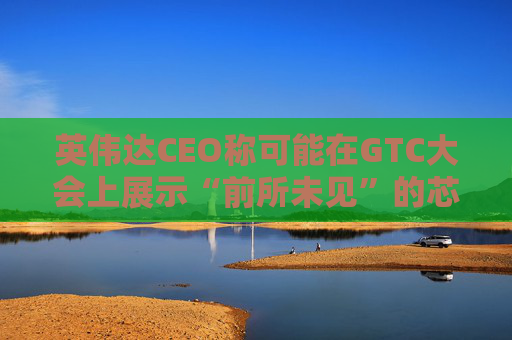 英伟达CEO称可能在GTC大会上展示“前所未见”的芯片