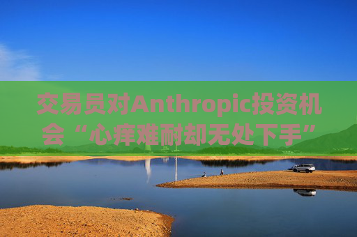 交易员对Anthropic投资机会“心痒难耐却无处下手”