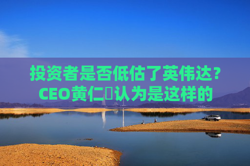 投资者是否低估了英伟达？CEO黄仁勳认为是这样的