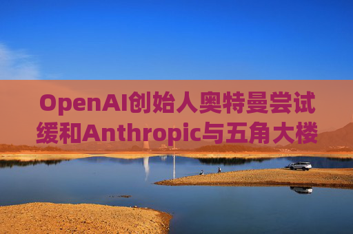 OpenAI创始人奥特曼尝试缓和Anthropic与五角大楼的僵局