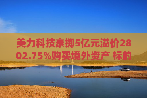 美力科技豪掷5亿元溢价2802.75%购买境外资产 标的连亏两年无业绩承诺|并购谈