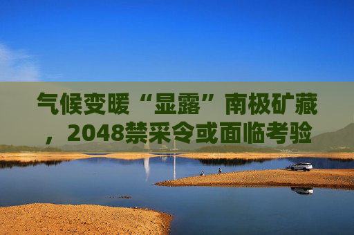 气候变暖“显露”南极矿藏，2048禁采令或面临考验  第1张
