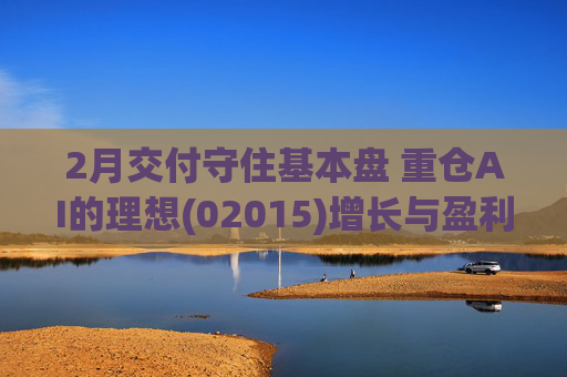 2月交付守住基本盘 重仓AI的理想(02015)增长与盈利考验并行