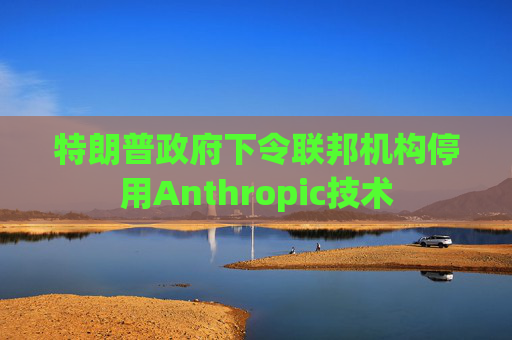 特朗普政府下令联邦机构停用Anthropic技术