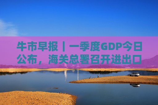 牛市早报｜一季度GDP今日公布，海关总署召开进出口企业座谈会