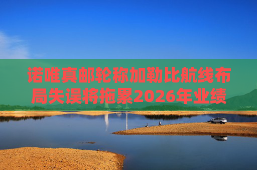 诺唯真邮轮称加勒比航线布局失误将拖累2026年业绩