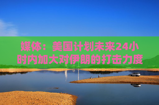 媒体：美国计划未来24小时内加大对伊朗的打击力度
