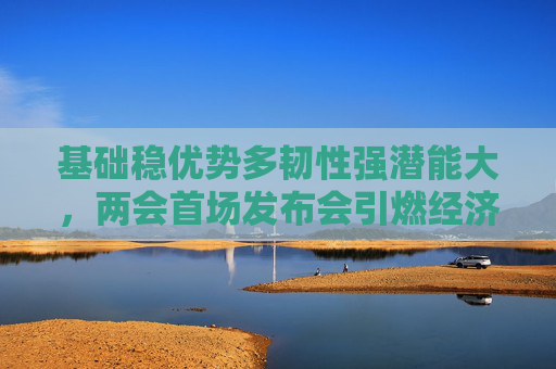基础稳优势多韧性强潜能大，两会首场发布会引燃经济话题