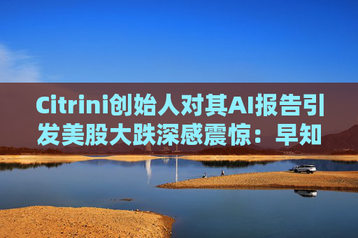 Citrini创始人对其AI报告引发美股大跌深感震惊：早知道不免费给了