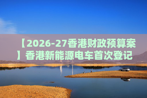 【2026-27香港财政预算案】香港新能源电车首次登记税延长至2028年 电动私家车税务宽减3月底终止