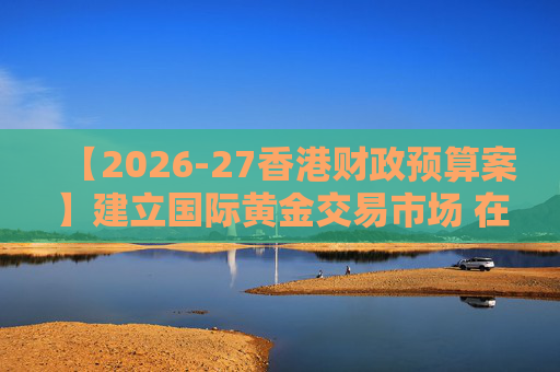 【2026-27香港财政预算案】建立国际黄金交易市场 在港进行黄金交易及结算将有税务优惠