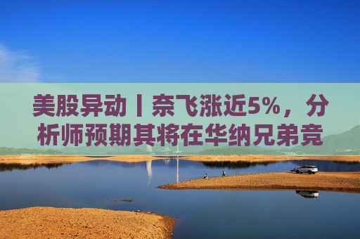 美股异动丨奈飞涨近5%,分析师预期其将在华纳兄弟竞标战中“胜出”