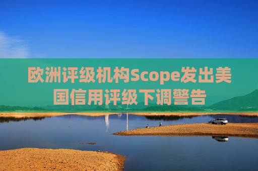 欧洲评级机构Scope发出美国信用评级下调警告  第1张