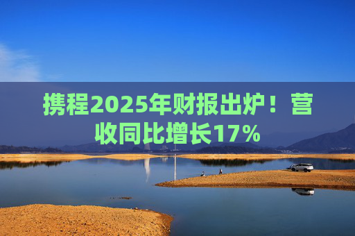 携程2025年财报出炉！营收同比增长17%
