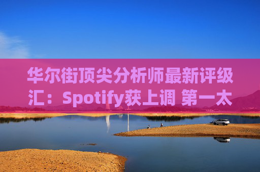 华尔街顶尖分析师最新评级汇：Spotify获上调 第一太阳能遭下调
