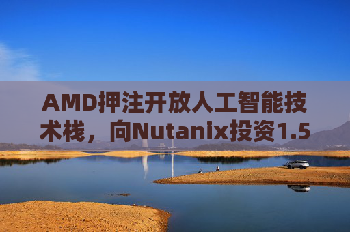 AMD押注开放人工智能技术栈，向Nutanix投资1.5亿美元