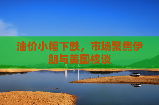 油价小幅下跌，市场聚焦伊朗与美国核谈