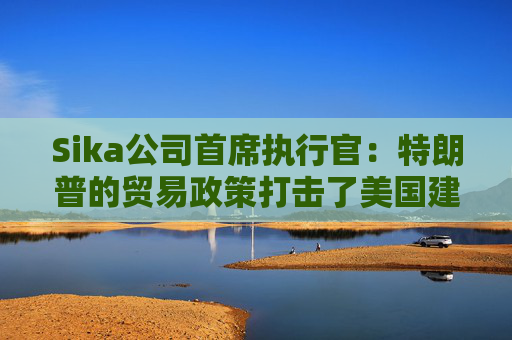 Sika公司首席执行官：特朗普的贸易政策打击了美国建筑业的乐观情绪