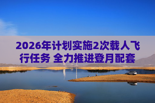 2026年计划实施2次载人飞行任务 全力推进登月配套设施建设