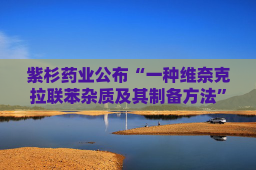 紫杉药业公布“一种维奈克拉联苯杂质及其制备方法”专利