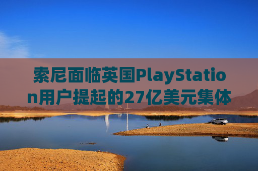索尼面临英国PlayStation用户提起的27亿美元集体诉讼
