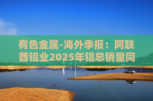 有色金属-海外季报：阿联酋铝业2025年铝总销量同比增加2%至283万吨 净利润同比增长16%至49.3亿迪拉姆